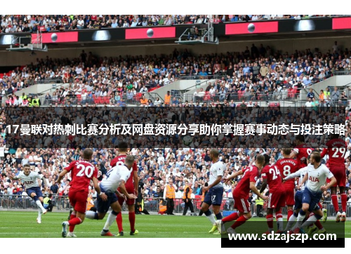17曼联对热刺比赛分析及网盘资源分享助你掌握赛事动态与投注策略