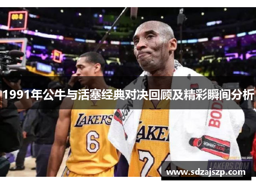 1991年公牛与活塞经典对决回顾及精彩瞬间分析