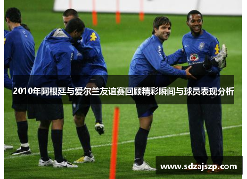 2010年阿根廷与爱尔兰友谊赛回顾精彩瞬间与球员表现分析