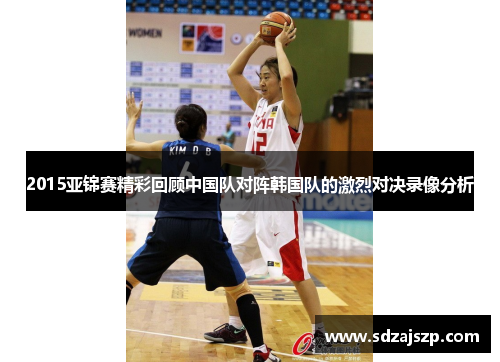 2015亚锦赛精彩回顾中国队对阵韩国队的激烈对决录像分析