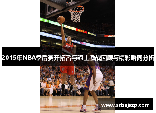 2015年NBA季后赛开拓者与骑士激战回顾与精彩瞬间分析
