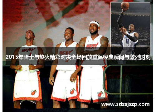 2015年骑士与热火精彩对决全场回放重温经典瞬间与激烈时刻