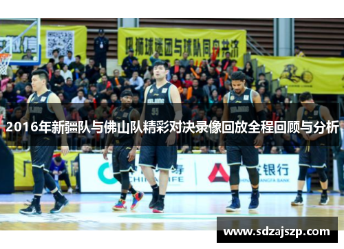2016年新疆队与佛山队精彩对决录像回放全程回顾与分析