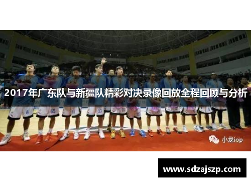 2017年广东队与新疆队精彩对决录像回放全程回顾与分析