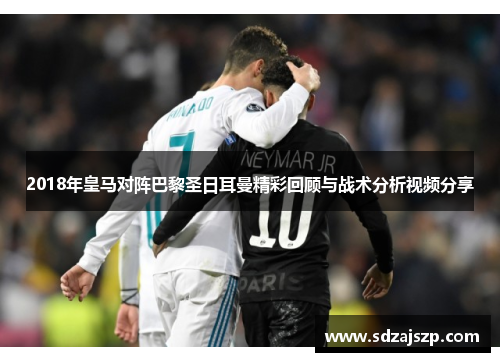 2018年皇马对阵巴黎圣日耳曼精彩回顾与战术分析视频分享
