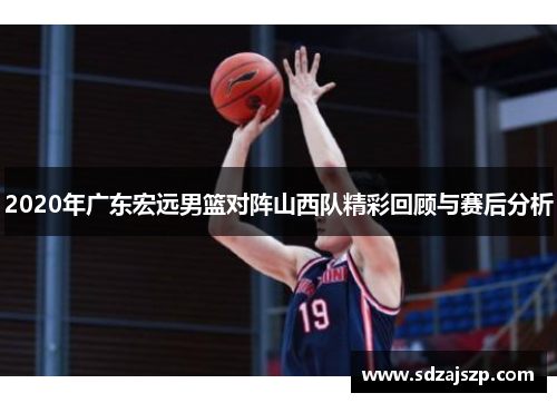 2020年广东宏远男篮对阵山西队精彩回顾与赛后分析