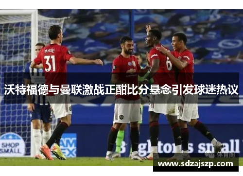 沃特福德与曼联激战正酣比分悬念引发球迷热议